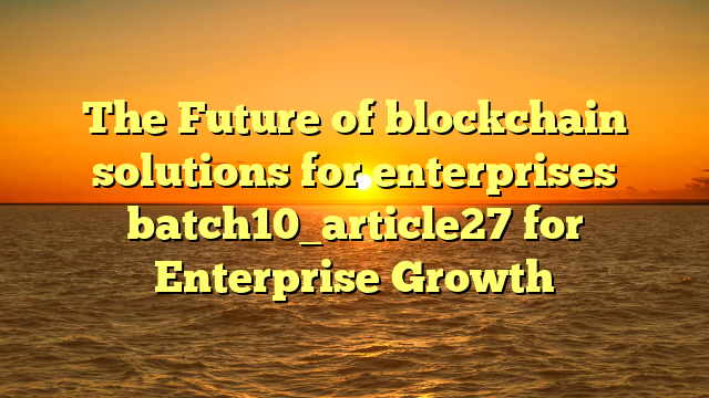 The Future of blockchain solutions for enterprises batch10_article27 for Enterprise Growth