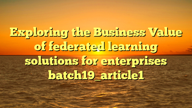 Exploring the Business Value of federated learning solutions for enterprises batch19_article1